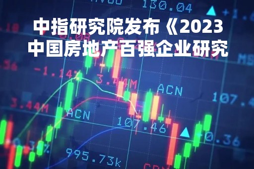中指研究院发布《2023中国房地产百强企业研究报告》：百强企业市场份额有所下降