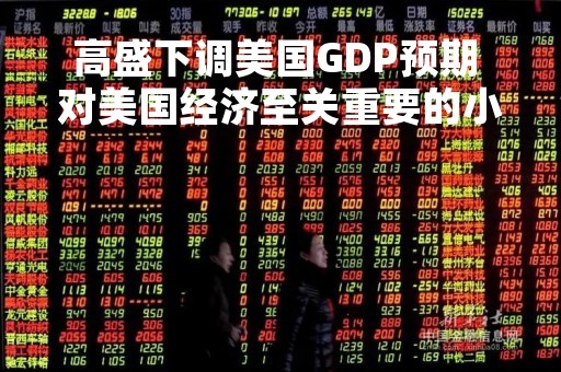 高盛下调美国GDP预期 对美国经济至关重要的小银行面临压力