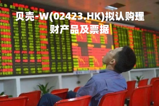 贝壳-W(02423.HK)拟认购理财产品及票据