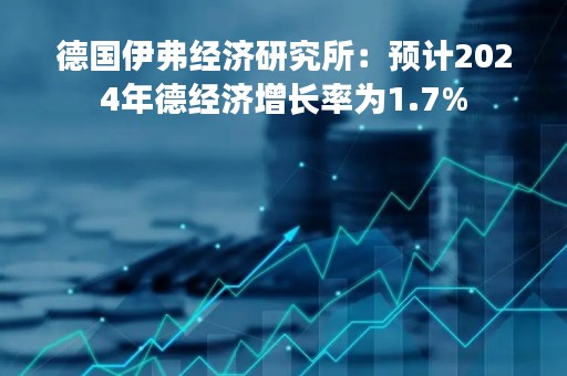德国伊弗经济研究所：预计2024年德经济增长率为1.7%