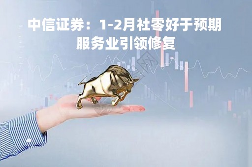 中信证券：1-2月社零好于预期 服务业引领修复