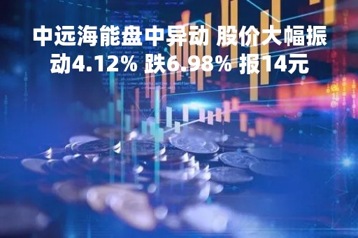 中远海能盘中异动 股价大幅振动4.12% 跌6.98% 报14元