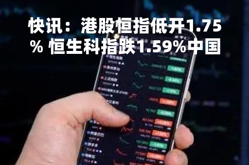 快讯：港股恒指低开1.75% 恒生科指跌1.59%中国平安跌超4%
