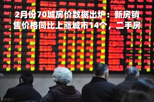 2月份70城房价数据出炉：新房销售价格同比上涨城市14个，二手房销售价格同比上涨城市7个