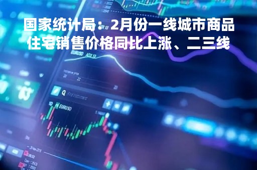 国家统计局：2月份一线城市商品住宅销售价格同比上涨、二三线城市同比降幅收窄