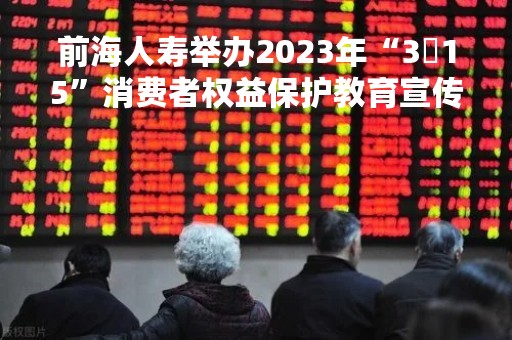 前海人寿举办2023年“3・15”消费者权益保护教育宣传周活动