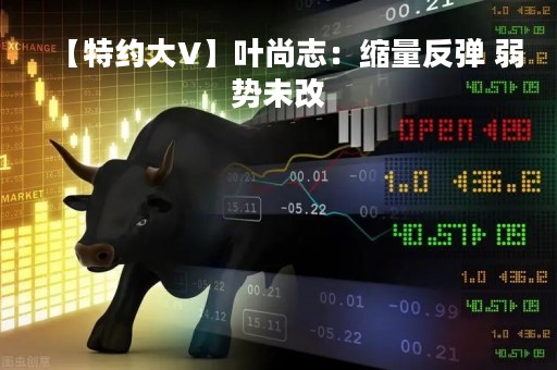 【特约大V】叶尚志：缩量反弹 弱势未改