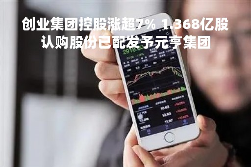 创业集团控股涨超7% 1.368亿股认购股份已配发予元亨集团