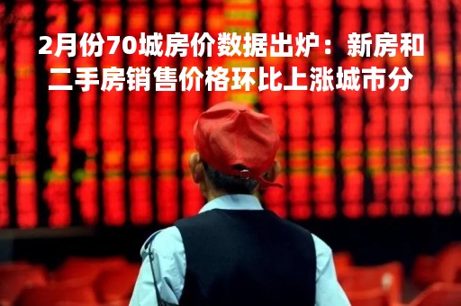 2月份70城房价数据出炉：新房和二手房销售价格环比上涨城市分别有55个和40个