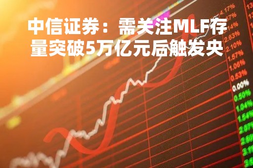 中信证券：需关注MLF存量突破5万亿元后触发央行降准置换MLF的可能性