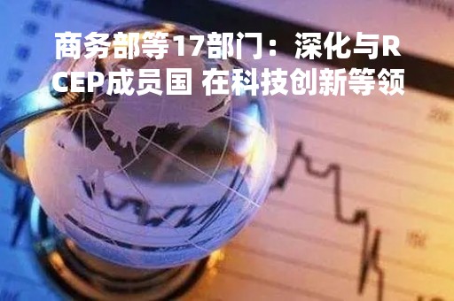 商务部等17部门：深化与RCEP成员国 在科技创新等领域合作