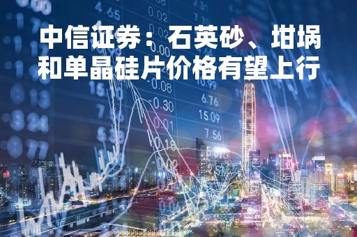 中信证券：石英砂、坩埚和单晶硅片价格有望上行