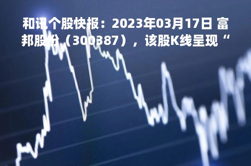 和讯个股快报：2023年03月17日 富邦股份（300387），该股K线呈现“红三兵”形态