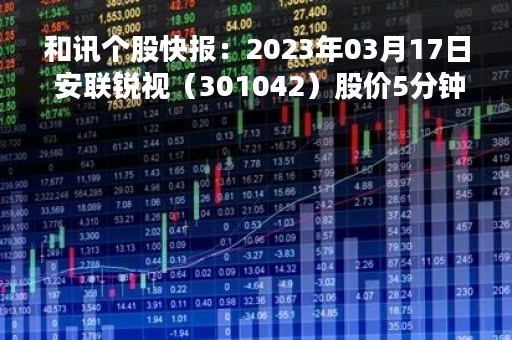和讯个股快报：2023年03月17日 安联锐视（301042）股价5分钟涨速大于1%
