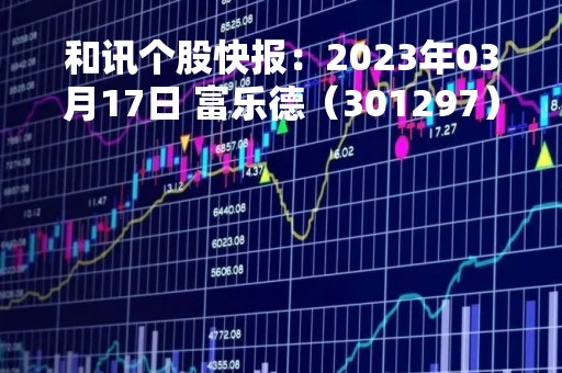 和讯个股快报：2023年03月17日 富乐德（301297）股价5分钟涨速大于1%