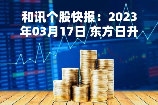 和讯个股快报：2023年03月17日 东方日升（300118）股价5分钟涨速大于1%