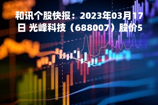 和讯个股快报：2023年03月17日 光峰科技（688007）股价5分钟涨速大于1%