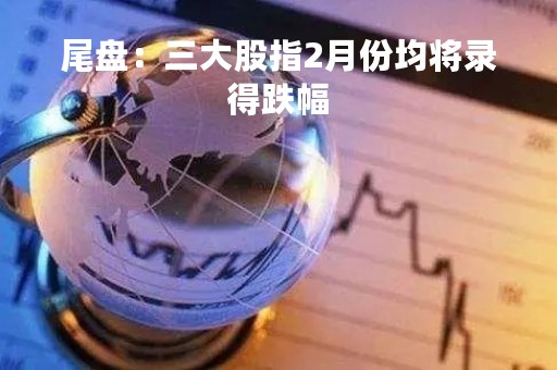 尾盘：三大股指2月份均将录得跌幅