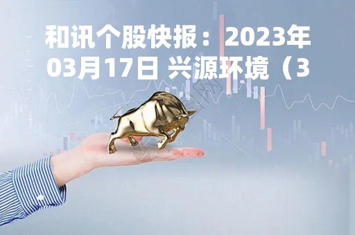 和讯个股快报：2023年03月17日 兴源环境（300266）股价5分钟涨速大于1%
