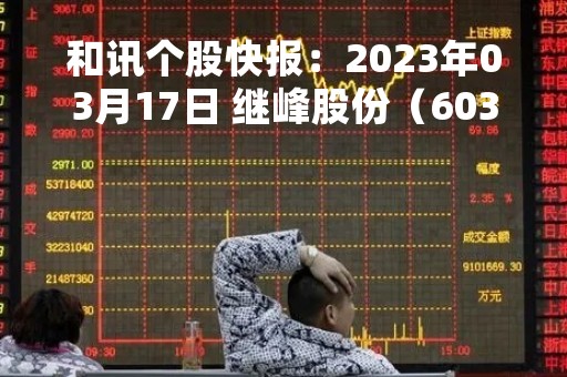 和讯个股快报：2023年03月17日 继峰股份（603997），该股K线呈现“黑三兵”形态