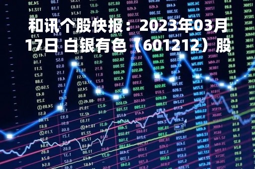 和讯个股快报：2023年03月17日 白银有色（601212）股价5分钟涨速大于1%