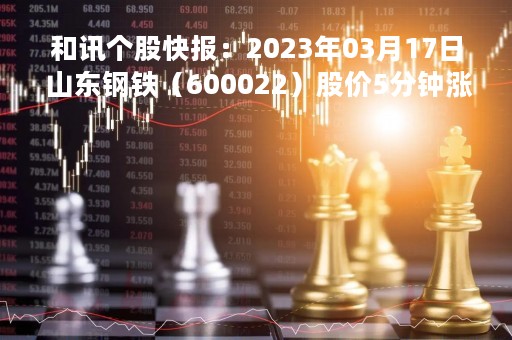 和讯个股快报：2023年03月17日 山东钢铁（600022）股价5分钟涨速大于1%