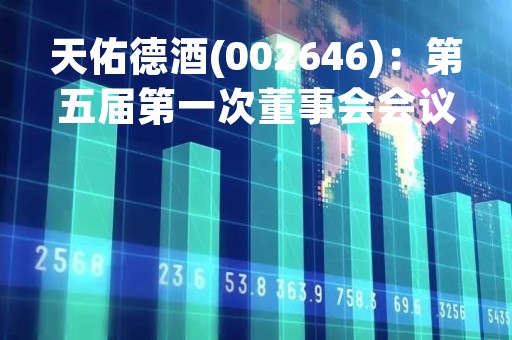 天佑德酒(002646)：第五届第一次董事会会议决议，审议《关于选举公司第五届董事会董事长的议案》等议案