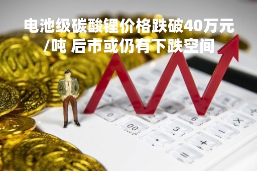 电池级碳酸锂价格跌破40万元/吨 后市或仍有下跌空间
