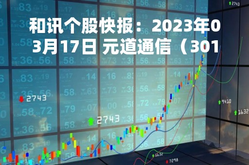 和讯个股快报：2023年03月17日 元道通信（301139）股价5分钟涨速大于1%