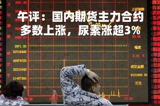 午评：国内期货主力合约多数上涨，尿素涨超3%，PTA涨近3%