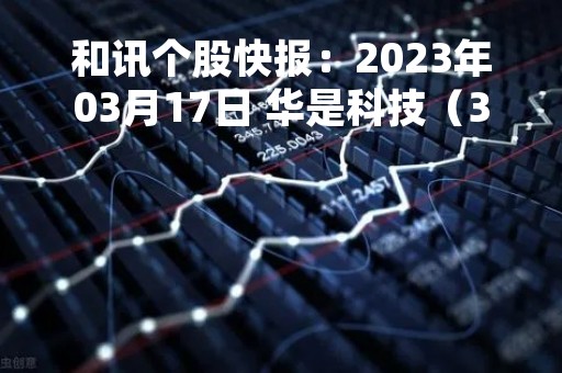 和讯个股快报：2023年03月17日 华是科技（301218）该股换手率大于5%