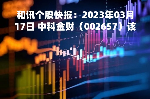 和讯个股快报：2023年03月17日 中科金财（002657）该股换手率大于5%