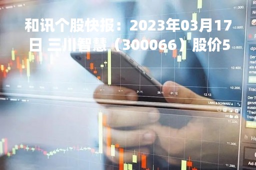 和讯个股快报：2023年03月17日 三川智慧（300066）股价5分钟涨速大于1%