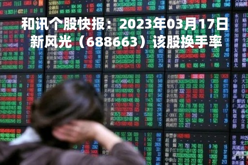 和讯个股快报：2023年03月17日 新风光（688663）该股换手率大于5%