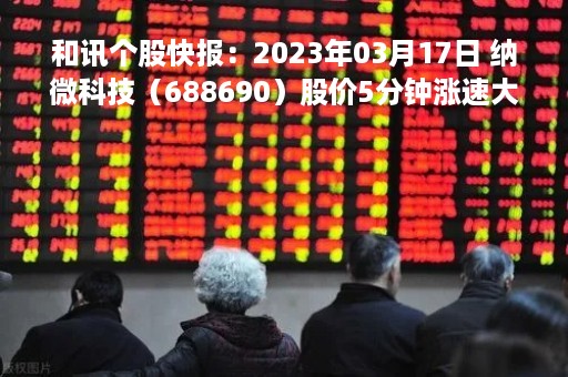 和讯个股快报：2023年03月17日 纳微科技（688690）股价5分钟涨速大于1%