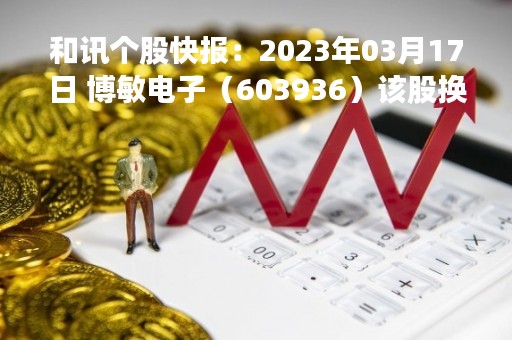 和讯个股快报：2023年03月17日 博敏电子（603936）该股换手率大于5%