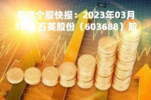 和讯个股快报：2023年03月17日 石英股份（603688）股价5分钟涨速大于1%