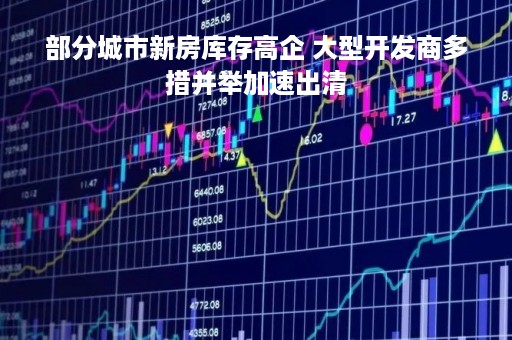 部分城市新房库存高企 大型开发商多措并举加速出清
