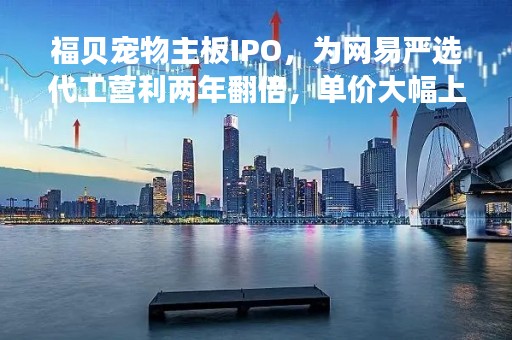 福贝宠物主板IPO，为网易严选代工营利两年翻倍，单价大幅上涨毛利率却连续下滑