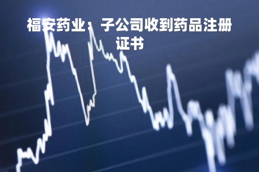 福安药业：子公司收到药品注册证书