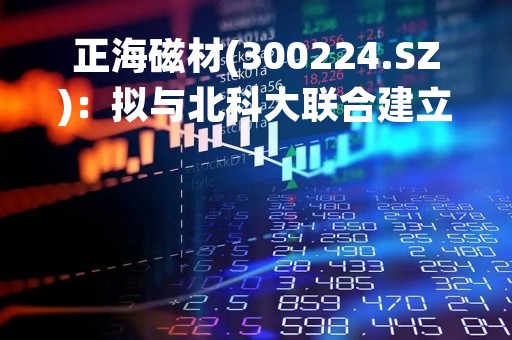 正海磁材(300224.SZ)：拟与北科大联合建立前沿材料联合研究中心