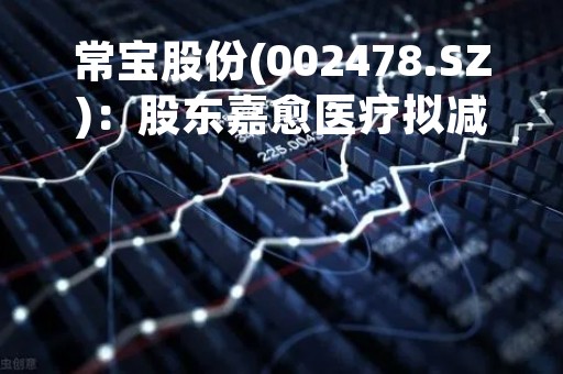 常宝股份(002478.SZ)：股东嘉愈医疗拟减仓不超3%股份