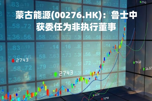 蒙古能源(00276.HK)：鲁士中获委任为非执行董事