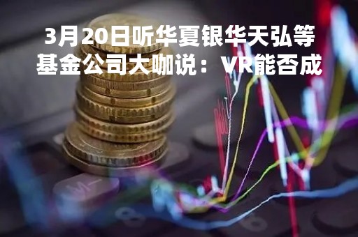 3月20日听华夏银华天弘等基金公司大咖说：VR能否成为下一代主流智能终端 港股投资选什么