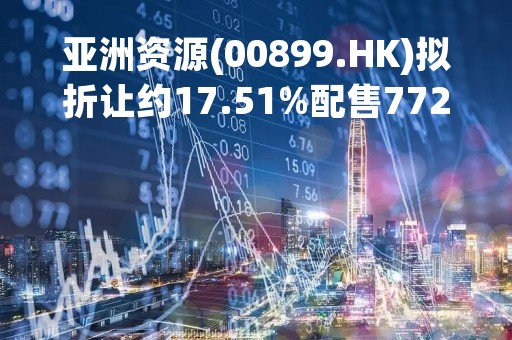 亚洲资源(00899.HK)拟折让约17.51%配售7723.4万股 筹资约1100万港元