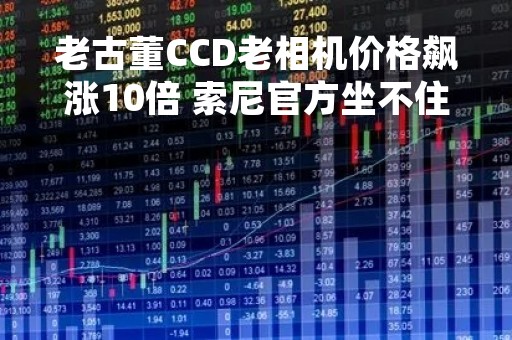 老古董CCD老相机价格飙涨10倍 索尼官方坐不住了：重新开卖CCD相机