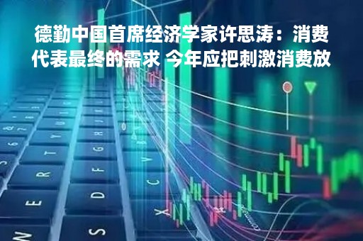 德勤中国首席经济学家许思涛：消费代表最终的需求 今年应把刺激消费放在更重要位置
