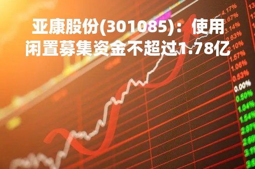 亚康股份(301085)：使用闲置募集资金不超过1.78亿元暂时补充流动资金