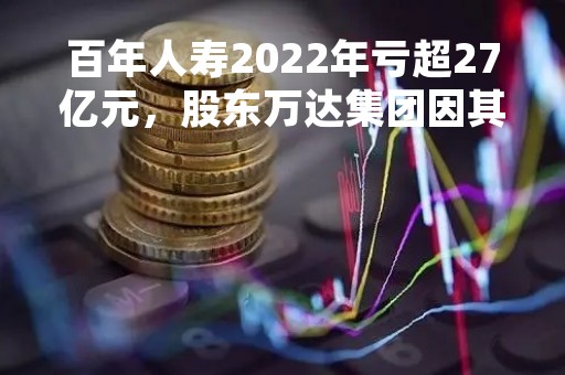 百年人寿2022年亏超27亿元，股东万达集团因其股权转让纠纷被仲裁、涉无偿占用资金27.18亿元