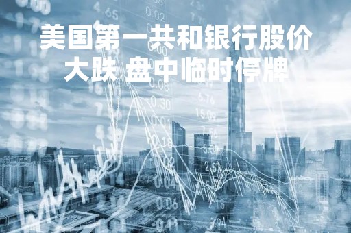 美国第一共和银行股价大跌 盘中临时停牌